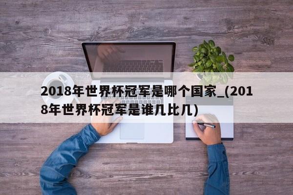 2018年世界杯冠军是哪个国家_(2018年世界杯冠军是谁几比几)
