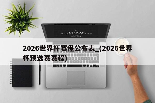2026世界杯赛程公布表_(2026世界杯预选赛赛程)