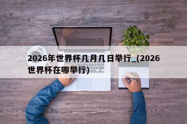 2026年世界杯几月几日举行_(2026世界杯在哪举行)