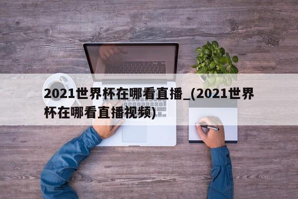 2021世界杯在哪看直播_(2021世界杯在哪看直播视频)
