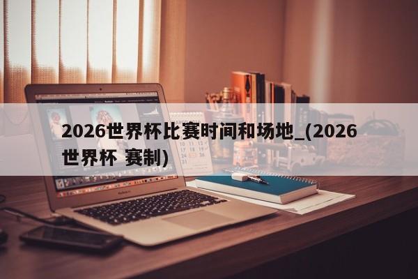 2026世界杯比赛时间和场地_(2026世界杯 赛制)