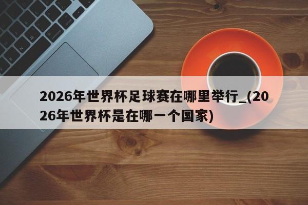 2026年世界杯足球赛在哪里举行_(2026年世界杯是在哪一个国家)