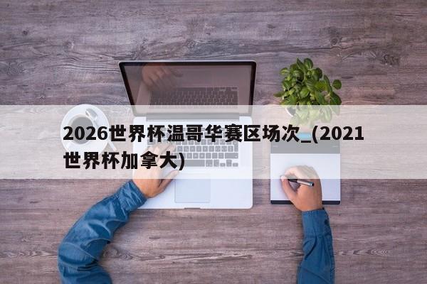 2026世界杯温哥华赛区场次_(2021世界杯加拿大)