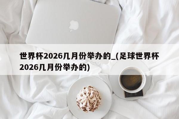 世界杯2026几月份举办的_(足球世界杯2026几月份举办的)
