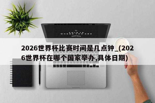 2026世界杯比赛时间是几点钟_(2026世界杯在哪个国家举办,具体日期)