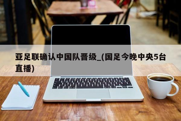 亚足联确认中国队晋级_(国足今晚中央5台直播)