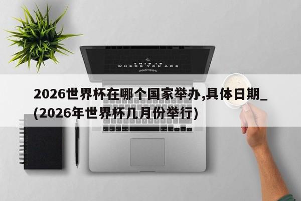 2026世界杯在哪个国家举办,具体日期_(2026年世界杯几月份举行)