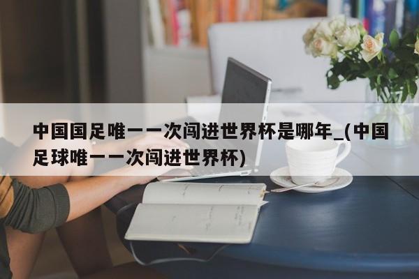 中国国足唯一一次闯进世界杯是哪年_(中国足球唯一一次闯进世界杯)