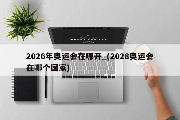 2026年奥运会在哪开_(2028奥运会在哪个国家)