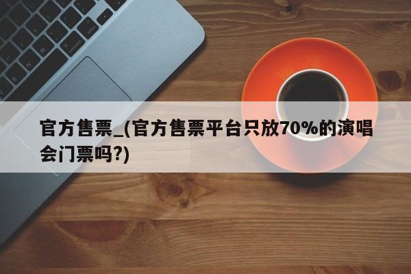 官方售票_(官方售票平台只放70%的演唱会门票吗?)