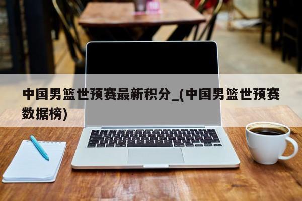中国男篮世预赛最新积分_(中国男篮世预赛数据榜)