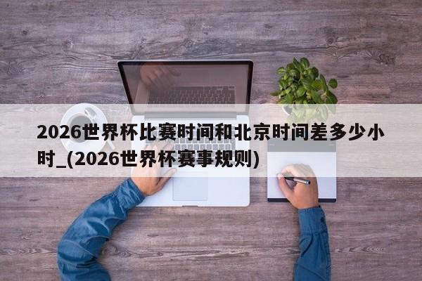 2026世界杯比赛时间和北京时间差多少小时_(2026世界杯赛事规则)