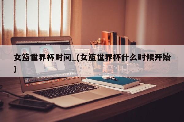女篮世界杯时间_(女篮世界杯什么时候开始)