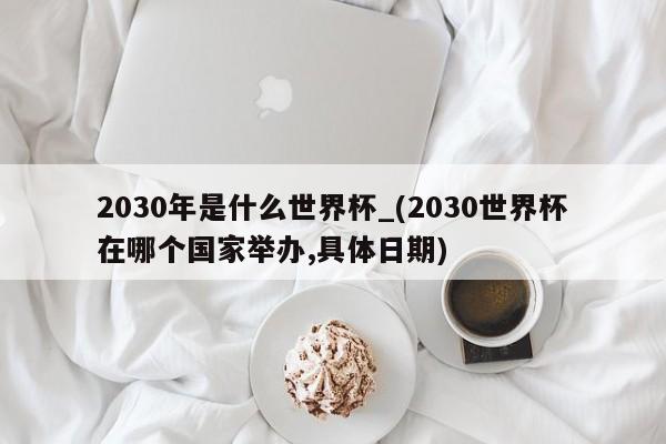 2030年是什么世界杯_(2030世界杯在哪个国家举办,具体日期)