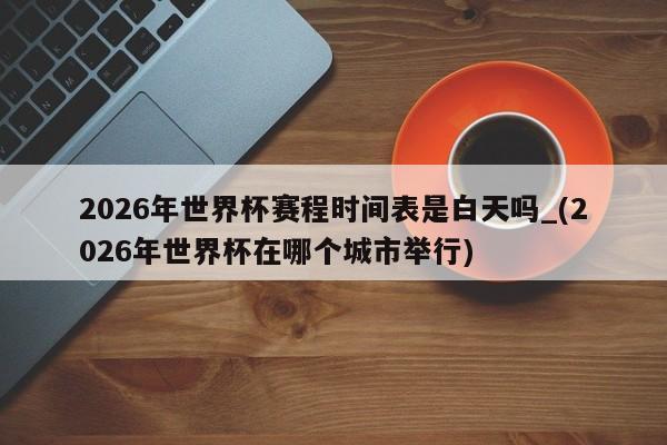 2026年世界杯赛程时间表是白天吗_(2026年世界杯在哪个城市举行)