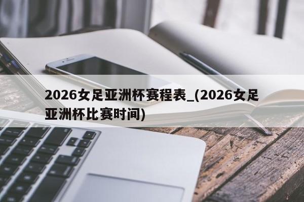 2026女足亚洲杯赛程表_(2026女足亚洲杯比赛时间)
