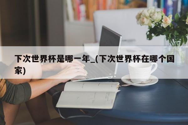 下次世界杯是哪一年_(下次世界杯在哪个国家)