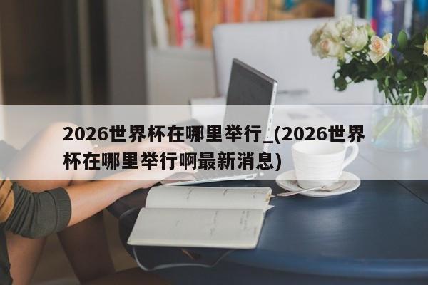 2026世界杯在哪里举行_(2026世界杯在哪里举行啊最新消息)