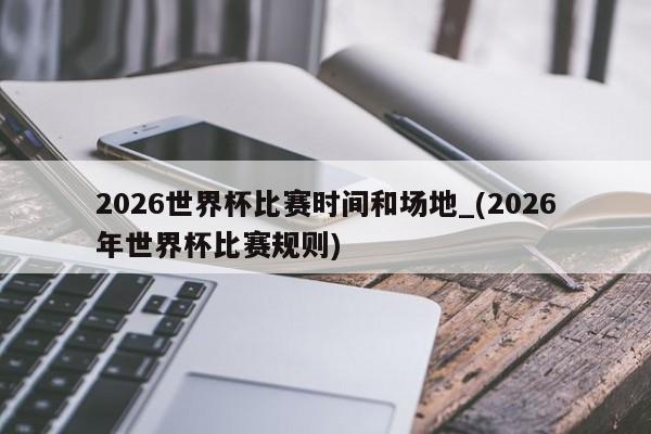 2026世界杯比赛时间和场地_(2026年世界杯比赛规则)