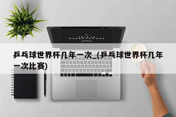 乒乓球世界杯几年一次_(乒乓球世界杯几年一次比赛)