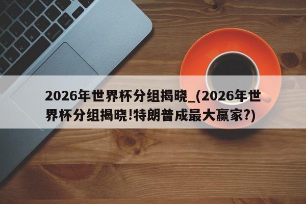 2026年世界杯分组揭晓_(2026年世界杯分组揭晓!特朗普成最大赢家?)