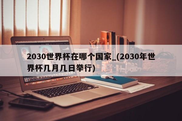 2030世界杯在哪个国家_(2030年世界杯几月几日举行)