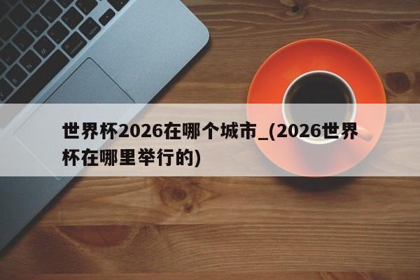 世界杯2026在哪个城市_(2026世界杯在哪里举行的)