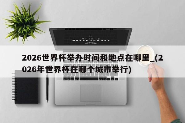 2026世界杯举办时间和地点在哪里_(2026年世界杯在哪个城市举行)