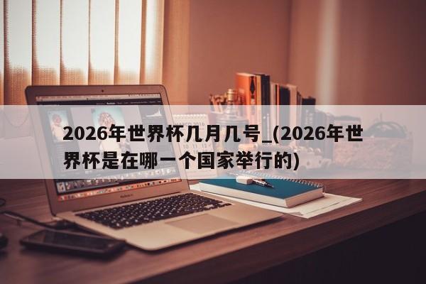 2026年世界杯几月几号_(2026年世界杯是在哪一个国家举行的)