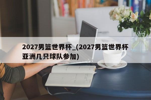 2027男篮世界杯_(2027男篮世界杯亚洲几只球队参加)