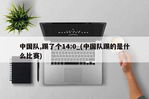 中国队,踢了个14:0_(中国队踢的是什么比赛)
