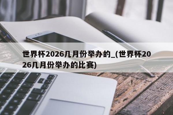 世界杯2026几月份举办的_(世界杯2026几月份举办的比赛)