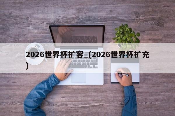 2026世界杯扩容_(2026世界杯扩充)