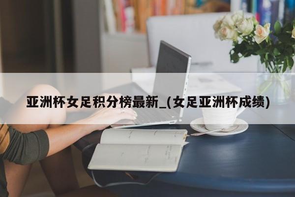 亚洲杯女足积分榜最新_(女足亚洲杯成绩)