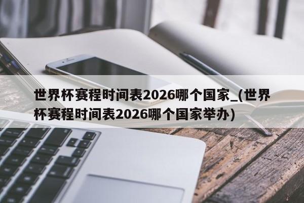世界杯赛程时间表2026哪个国家_(世界杯赛程时间表2026哪个国家举办)