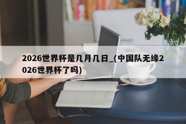 2026世界杯是几月几日_(中国队无缘2026世界杯了吗)