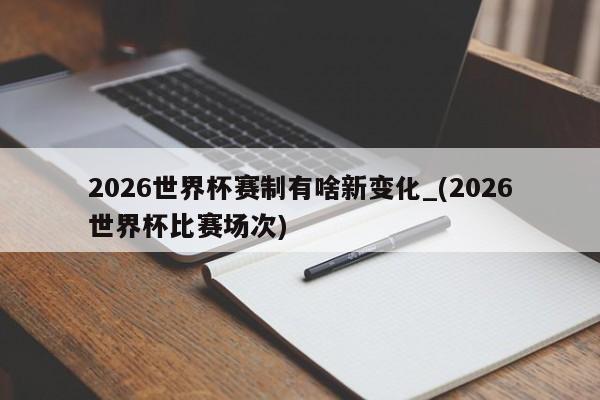 2026世界杯赛制有啥新变化_(2026世界杯比赛场次)