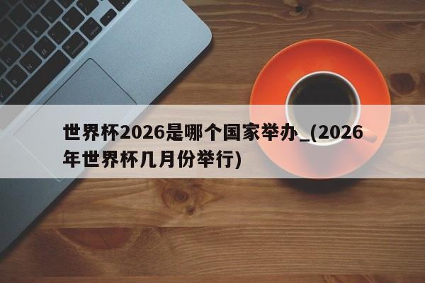 世界杯2026是哪个国家举办_(2026年世界杯几月份举行)