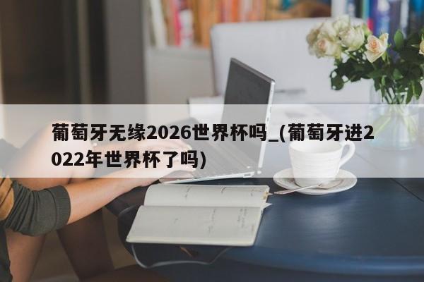 葡萄牙无缘2026世界杯吗_(葡萄牙进2022年世界杯了吗)