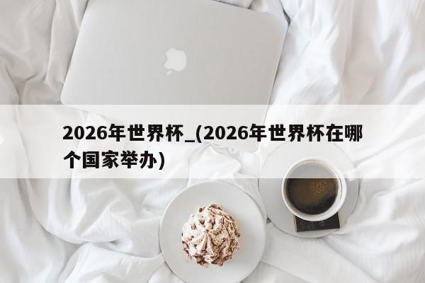 2026年世界杯_(2026年世界杯在哪个国家举办)