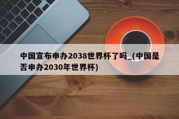 中国宣布申办2038世界杯了吗_(中国是否申办2030年世界杯)