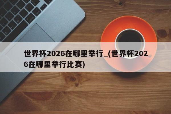 世界杯2026在哪里举行_(世界杯2026在哪里举行比赛)