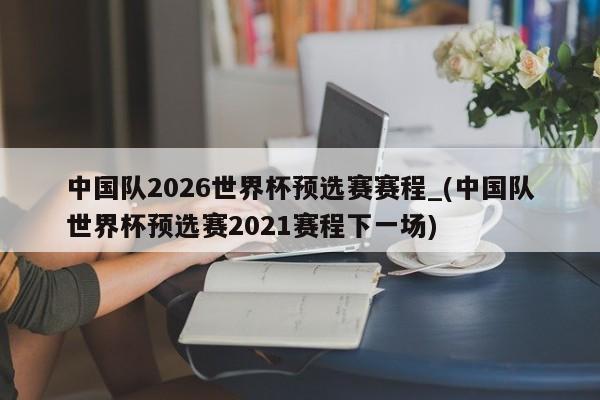 中国队2026世界杯预选赛赛程_(中国队世界杯预选赛2021赛程下一场)