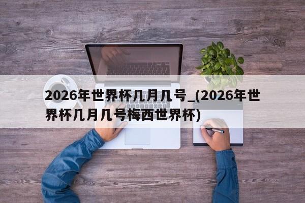 2026年世界杯几月几号_(2026年世界杯几月几号梅西世界杯)