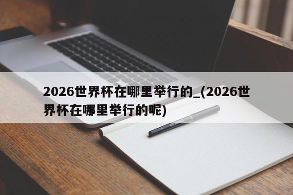 2026世界杯在哪里举行的_(2026世界杯在哪里举行的呢)