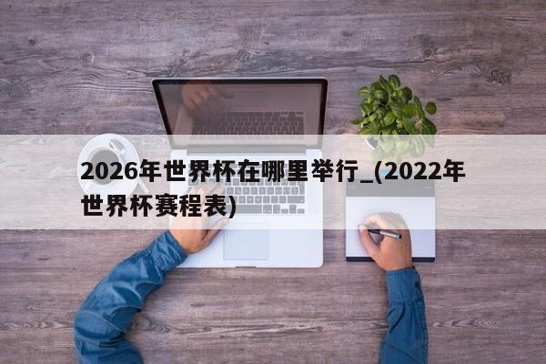 2026年世界杯在哪里举行_(2022年世界杯赛程表)