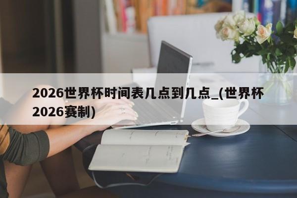 2026世界杯时间表几点到几点_(世界杯2026赛制)