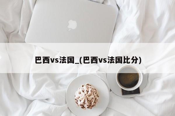巴西vs法国_(巴西vs法国比分)