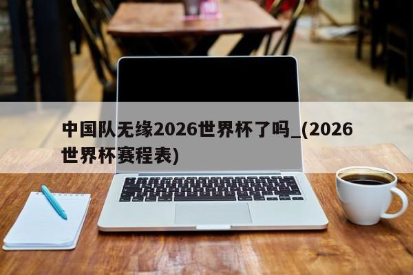 中国队无缘2026世界杯了吗_(2026世界杯赛程表)