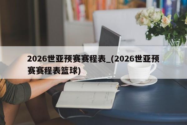 2026世亚预赛赛程表_(2026世亚预赛赛程表篮球)